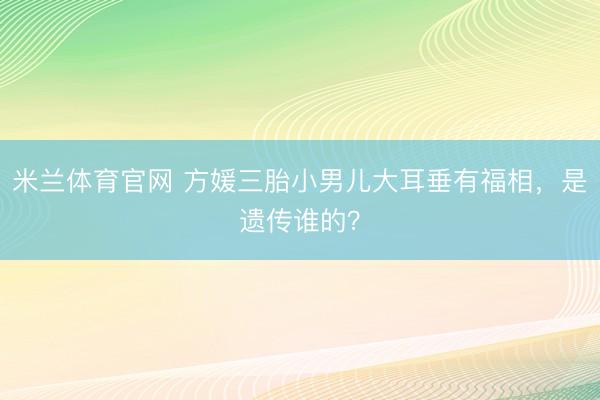 米兰体育官网 方媛三胎小男儿大耳垂有福相,是遗传谁的?