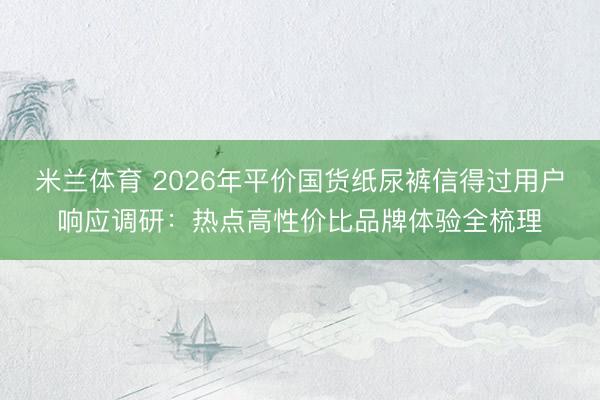 米兰体育 2026年平价国货纸尿裤信得过用户响应调研：热点高性价比品牌体验全梳理