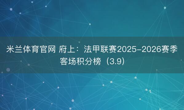 米兰体育官网 府上：法甲联赛2025-2026赛季客场积分榜（3.9）