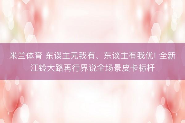 米兰体育 东谈主无我有、东谈主有我优! 全新江铃大路再行界说全场景皮卡标杆