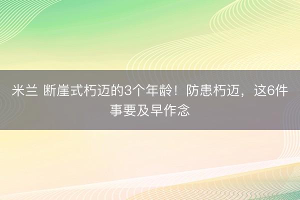 米兰 断崖式朽迈的3个年龄！防患朽迈，这6件事要及早作念