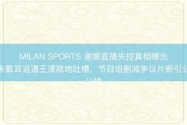 MILAN SPORTS 谢娜直播失控真相曝光!未戴耳返遭王濛就地吐槽,节目组删减争议片断引公愤