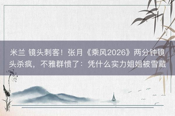 米兰 镜头刺客!张月《乘风2026》两分钟镜头杀疯,不雅群愤了:凭什么实力姐姐被雪藏