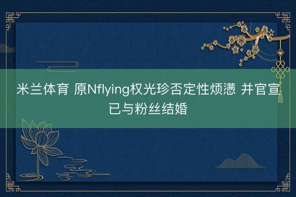 米兰体育 原Nflying权光珍否定性烦懑 并官宣已与粉丝结婚