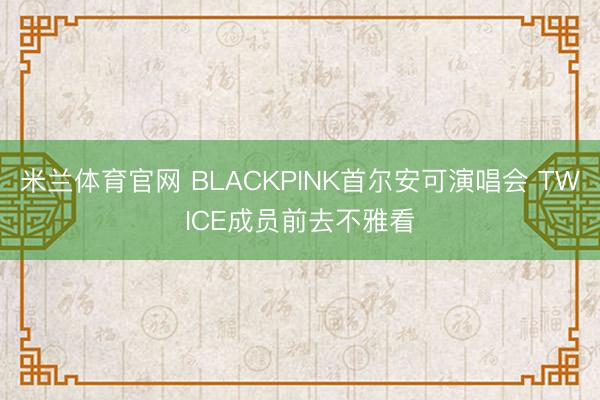 米兰体育官网 BLACKPINK首尔安可演唱会 TWICE成员前去不雅看