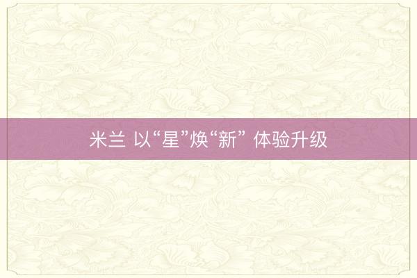 米兰 以“星”焕“新” 体验升级