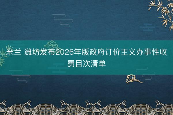 米兰 潍坊发布2026年版政府订价主义办事性收费目次清单