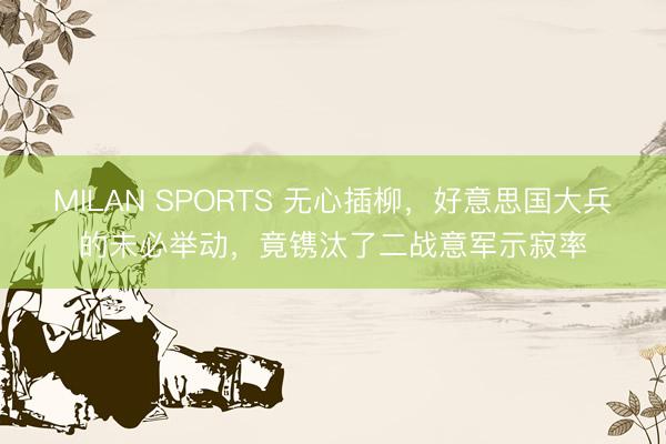 MILAN SPORTS 无心插柳，好意思国大兵的未必举动，竟镌汰了二战意军示寂率