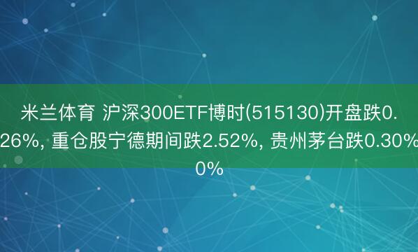 米兰体育 沪深300ETF博时(515130)开盘跌0.26%， 重仓股宁德期间跌2.52%， 贵州茅台跌0.30%