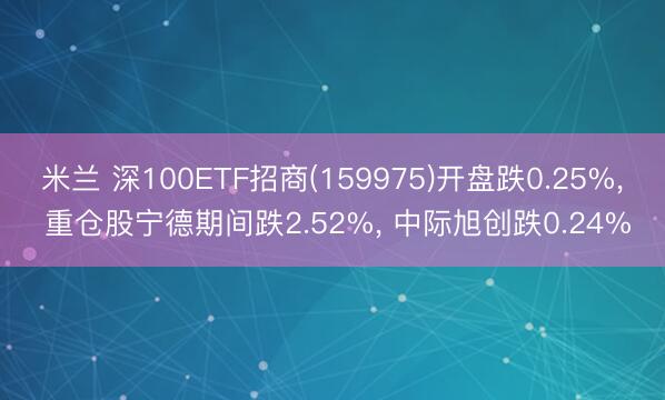 米兰 深100ETF招商(159975)开盘跌0.25%， 重仓股宁德期间跌2.52%， 中际旭创跌0.24%