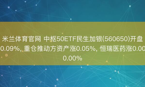 米兰体育官网 中枢50ETF民生加银(560650)开盘跌0.09%， 重仓推动方资产涨0.05%， 恒瑞医药涨0.00%