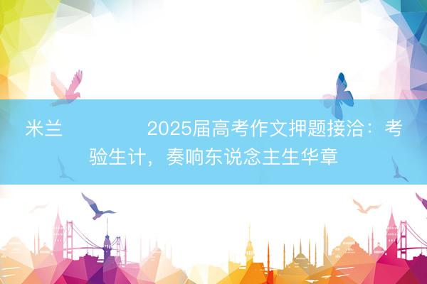 米兰 ​​​​2025届高考作文押题接洽：考验生计，奏响东说念主生华章