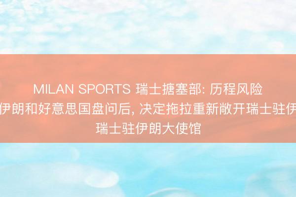MILAN SPORTS 瑞士搪塞部: 历程风险评估并与伊朗和好意思国盘问后， 决定拖拉重新敞开瑞士驻伊朗大使馆
