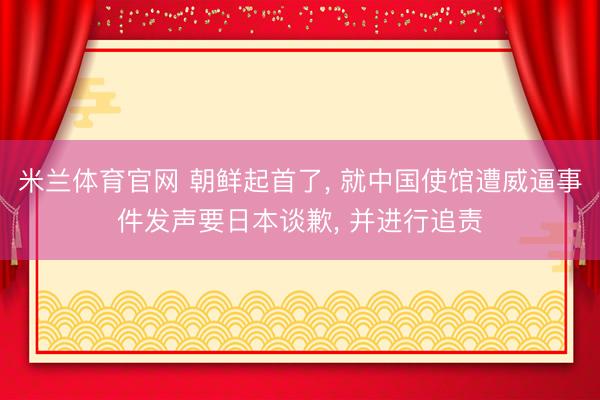 米兰体育官网 朝鲜起首了， 就中国使馆遭威逼事件发声要日本谈歉， 并进行追责