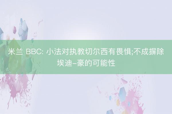 米兰 BBC: 小法对执教切尔西有畏惧;不成摒除埃迪-豪的可能性