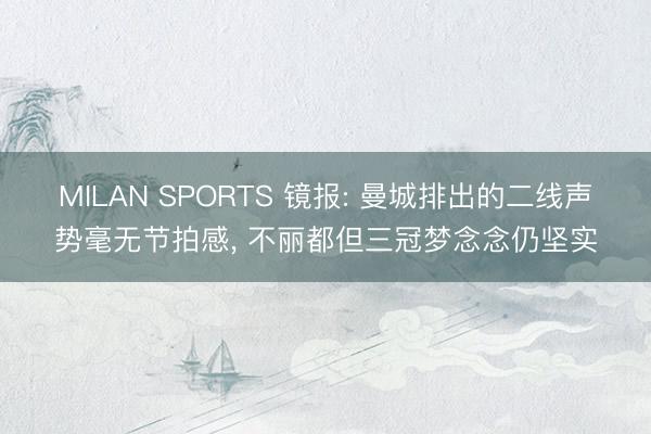 MILAN SPORTS 镜报: 曼城排出的二线声势毫无节拍感， 不丽都但三冠梦念念仍坚实