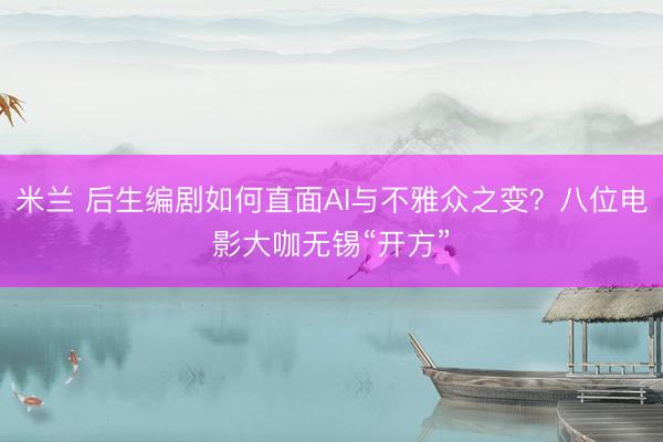 米兰 后生编剧如何直面AI与不雅众之变？八位电影大咖无锡“开方”