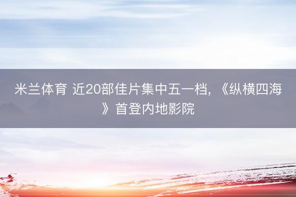 米兰体育 近20部佳片集中五一档， 《纵横四海》首登内地影院