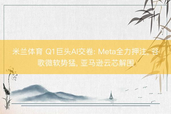 米兰体育 Q1巨头AI交卷: Meta全力押注， 谷歌微软势猛， 亚马逊云芯解围