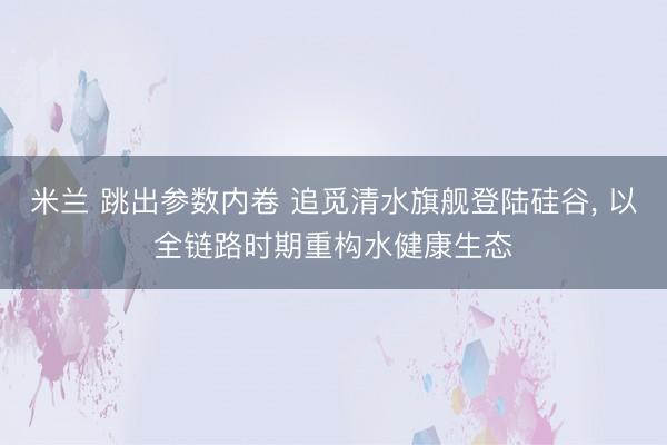 米兰 跳出参数内卷 追觅清水旗舰登陆硅谷， 以全链路时期重构水健康生态