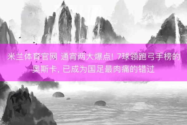 米兰体育官网 通宵两大爆点! 7球领跑弓手榜的奥斯卡， 已成为国足最肉痛的错过