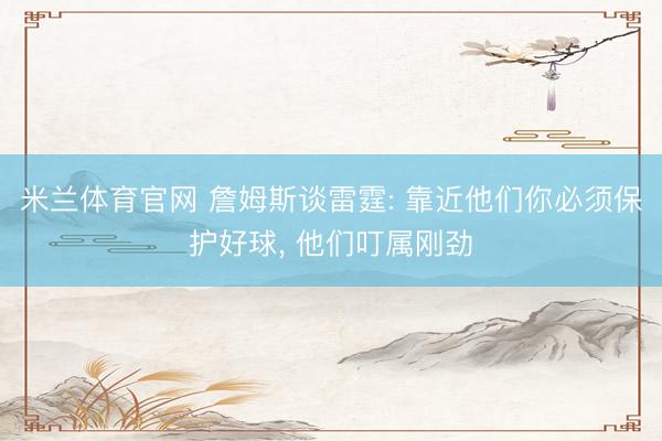 米兰体育官网 詹姆斯谈雷霆: 靠近他们你必须保护好球， 他们叮属刚劲