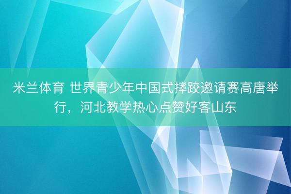 米兰体育 世界青少年中国式摔跤邀请赛高唐举行，河北教学热心点赞好客山东