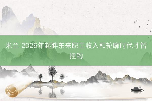 米兰 2026年起胖东来职工收入和轮廓时代才智挂钩