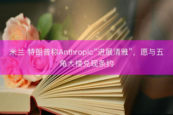 米兰 特朗普称Anthropic“进展清雅”，愿与五角大楼兑现条约