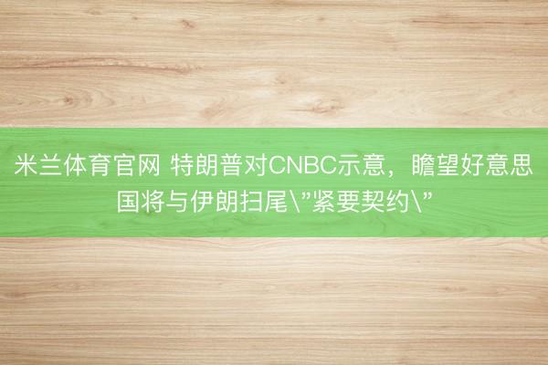 米兰体育官网 特朗普对CNBC示意，瞻望好意思国将与伊朗扫尾