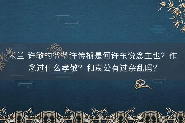 米兰 许敏的爷爷许传桢是何许东说念主也？作念过什么孝敬？和袁公有过杂乱吗？