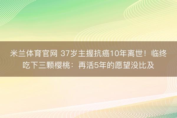 米兰体育官网 37岁主握抗癌10年离世！临终吃下三颗樱桃：再活5年的愿望没比及