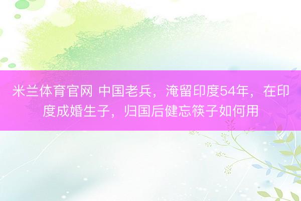 米兰体育官网 中国老兵，淹留印度54年，在印度成婚生子，归国后健忘筷子如何用