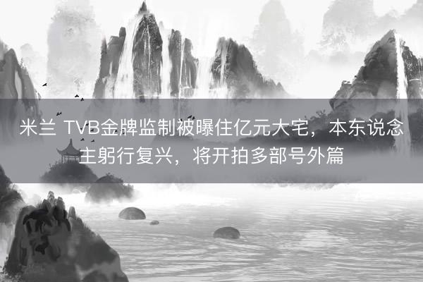 米兰 TVB金牌监制被曝住亿元大宅，本东说念主躬行复兴，将开拍多部号外篇