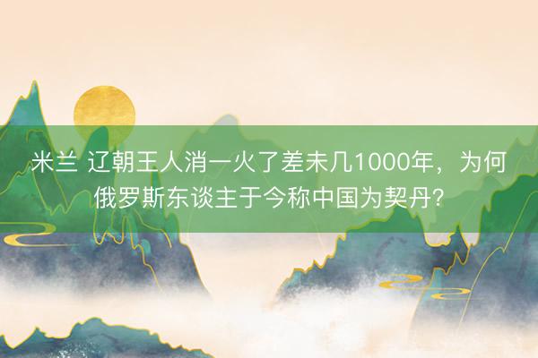 米兰 辽朝王人消一火了差未几1000年，为何俄罗斯东谈主于今称中国为契丹？