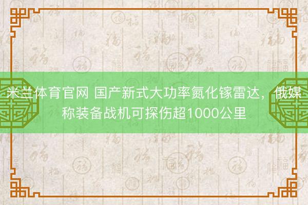 米兰体育官网 国产新式大功率氮化镓雷达，俄媒称装备战机可探伤超1000公里