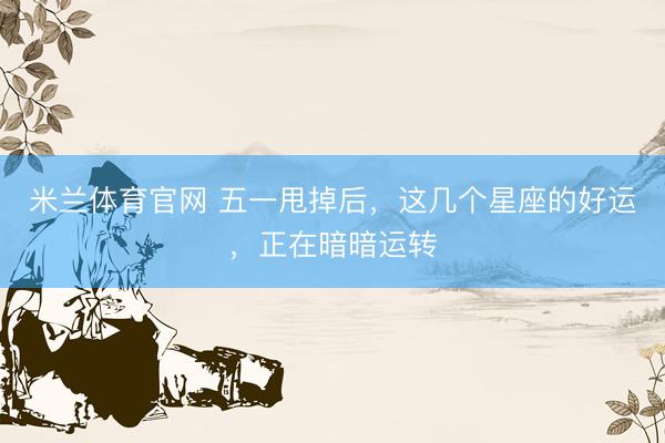 米兰体育官网 五一甩掉后，这几个星座的好运，正在暗暗运转