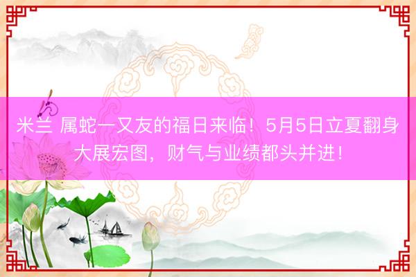 米兰 属蛇一又友的福日来临！5月5日立夏翻身大展宏图，财气与业绩都头并进！