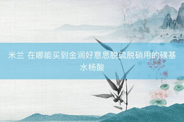 米兰 在哪能买到金润好意思脱硫脱硝用的磺基水杨酸