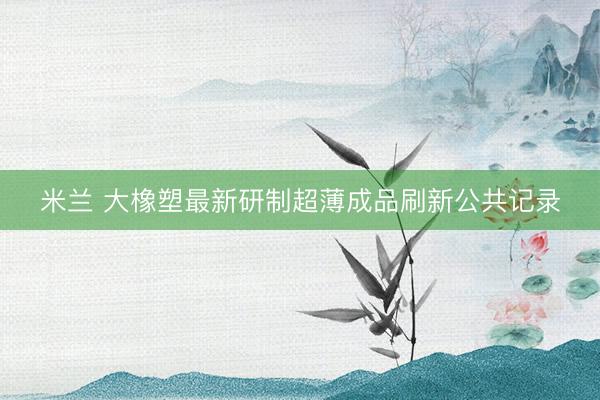 米兰 大橡塑最新研制超薄成品刷新公共记录