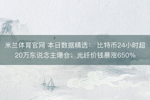 米兰体育官网 本日数据精选： 比特币24小时超20万东说念主爆仓；光纤价钱暴涨650%