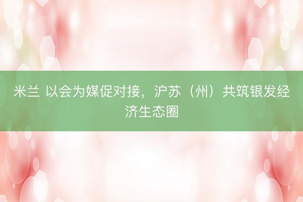 米兰 以会为媒促对接，沪苏（州）共筑银发经济生态圈