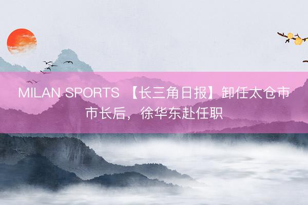 MILAN SPORTS 【长三角日报】卸任太仓市市长后，徐华东赴任职