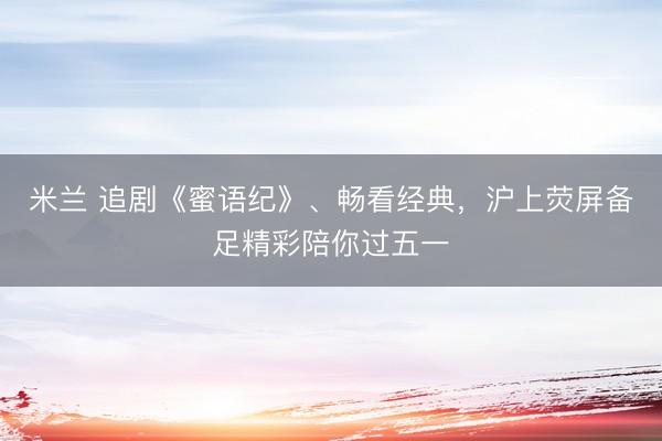 米兰 追剧《蜜语纪》、畅看经典，沪上荧屏备足精彩陪你过五一