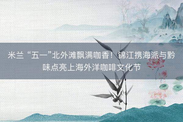 米兰 “五一”北外滩飘满咖香！锦江携海派与黔味点亮上海外洋咖啡文化节