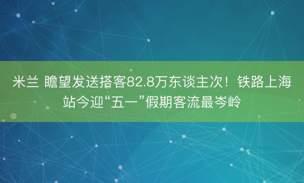 米兰 瞻望发送搭客82.8万东谈主次！铁路上海站今迎“五一”假期客流最岑岭