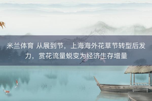 米兰体育 从展到节，上海海外花草节转型后发力，赏花流量蜕变为经济生存增量