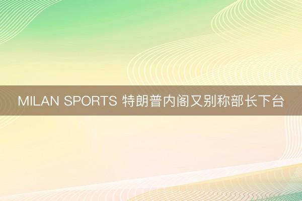 MILAN SPORTS 特朗普内阁又别称部长下台
