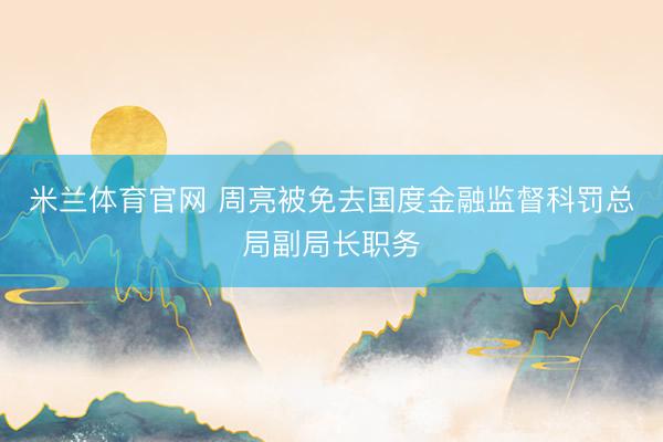 米兰体育官网 周亮被免去国度金融监督科罚总局副局长职务