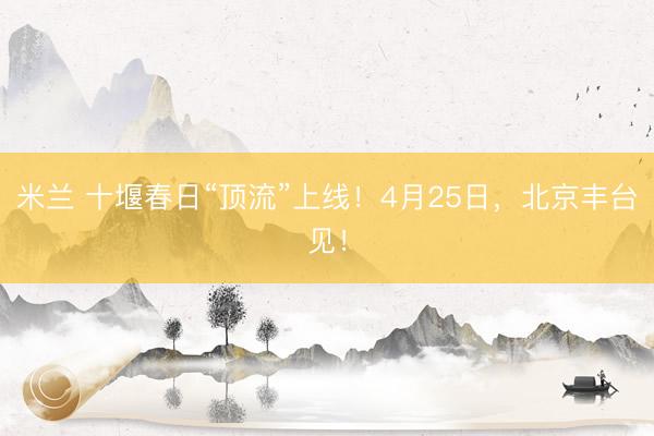 米兰 十堰春日“顶流”上线！4月25日，<a href=